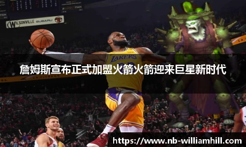 詹姆斯宣布正式加盟火箭火箭迎来巨星新时代